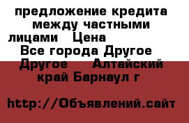 предложение кредита между частными лицами › Цена ­ 5 000 000 - Все города Другое » Другое   . Алтайский край,Барнаул г.